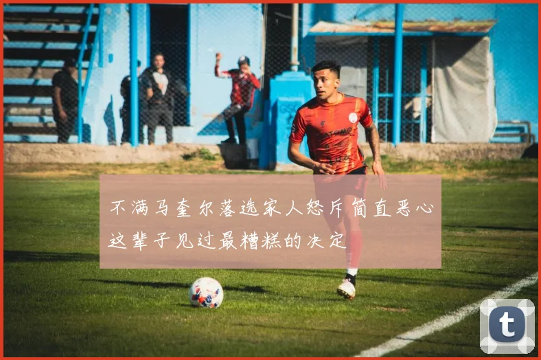 不满马奎尔落选家人怒斥简直恶心这辈子见过最糟糕的决定