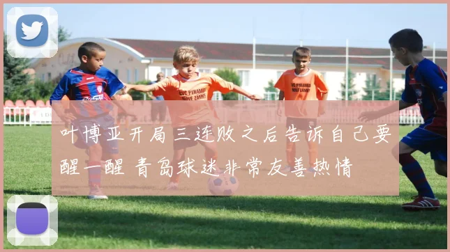 叶博亚开局三连败之后告诉自己要醒一醒 青岛球迷非常友善热情