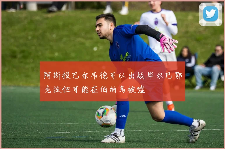 阿斯报巴尔韦德可以出战毕尔巴鄂竞技但可能在伯纳乌被嘘