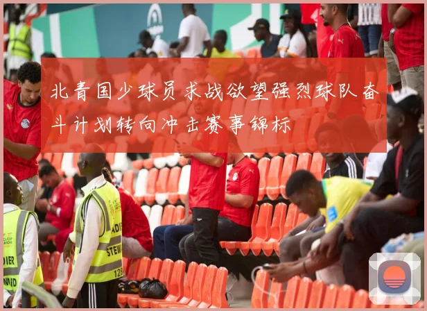 北青国少球员求战欲望强烈球队奋斗计划转向冲击赛事锦标