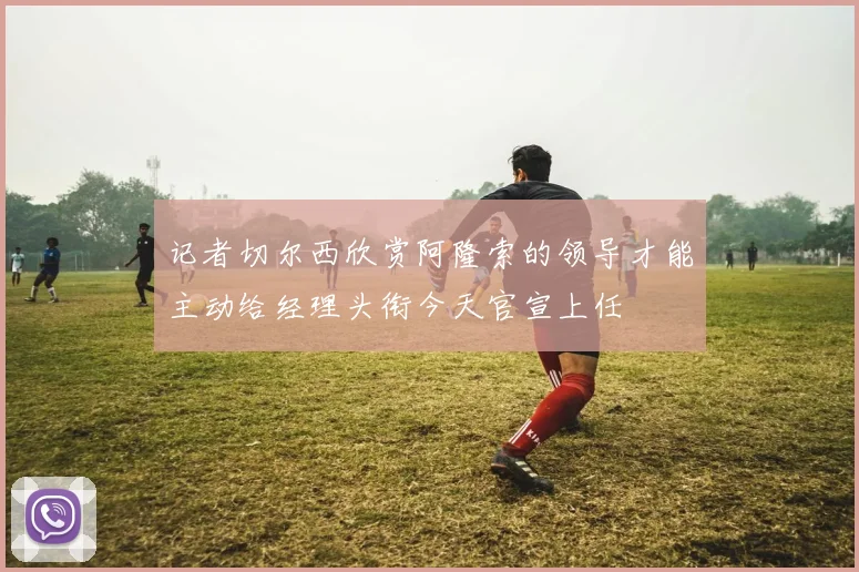 记者切尔西欣赏阿隆索的领导才能主动给经理头衔今天官宣上任
