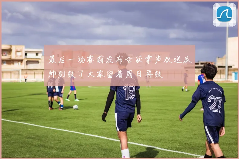 最后一场赛前发布会获掌声欢送瓜帅别鼓了大家留着周日再鼓